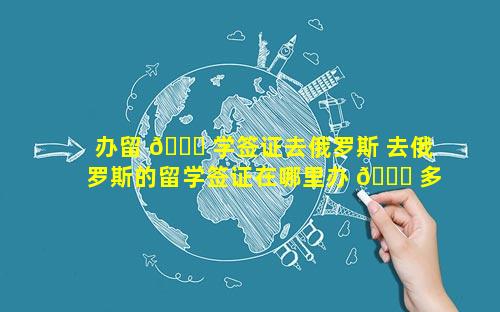 办留 🐋 学签证去俄罗斯 去俄罗斯的留学签证在哪里办 🐅 多少钱